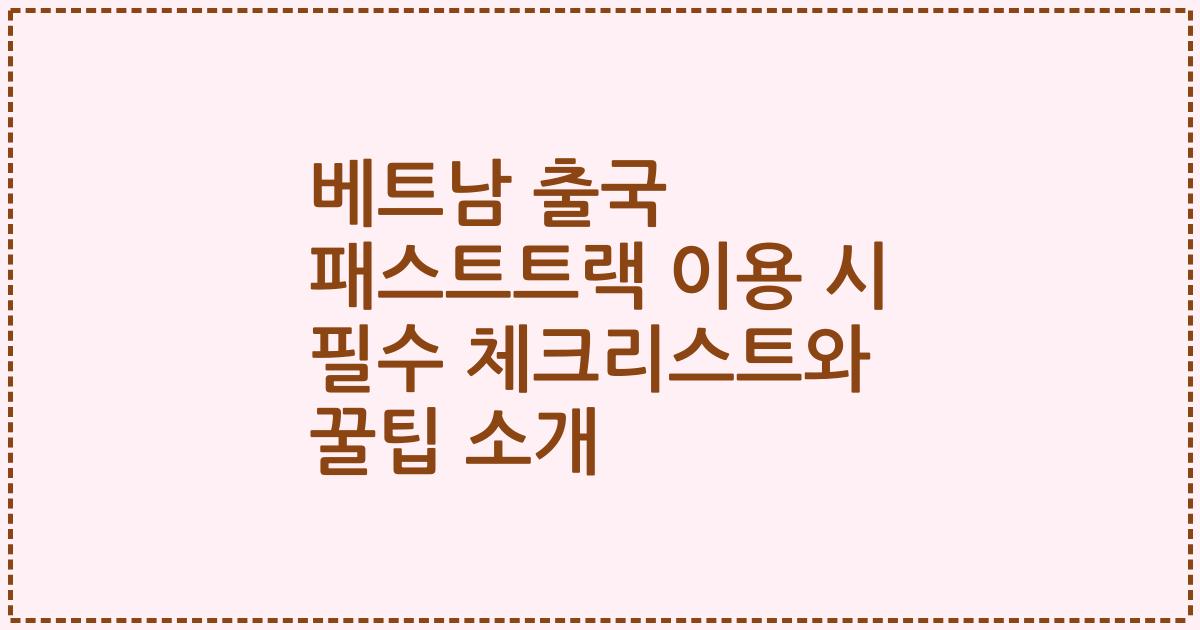 베트남 출국 패스트트랙 이용 시 필수 체크리스트와 꿀팁 소개