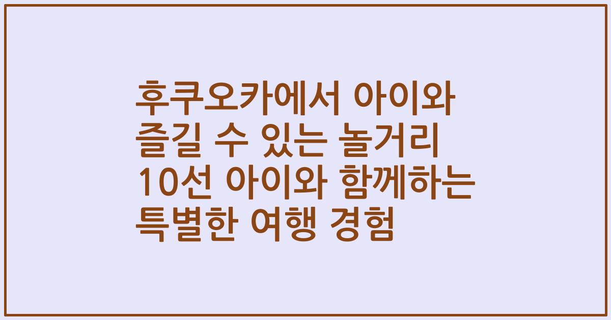 후쿠오카에서 아이와 즐길 수 있는 놀거리 10선 아이와 함께하는 특별한 여행 경험