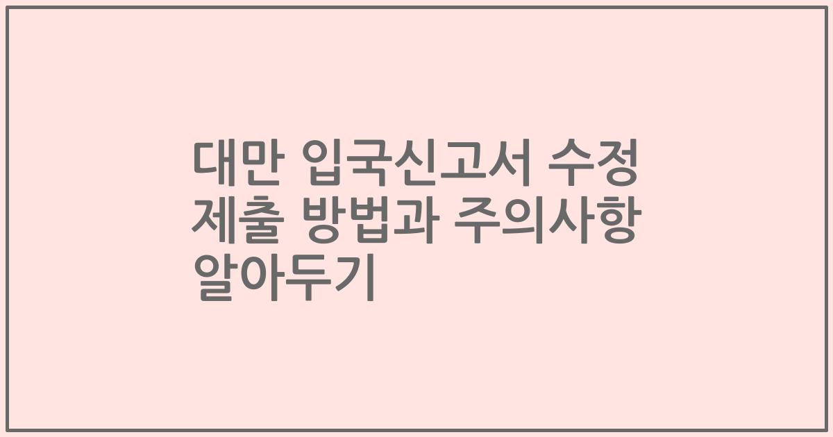 대만 입국신고서 수정 제출 방법과 주의사항 알아두기