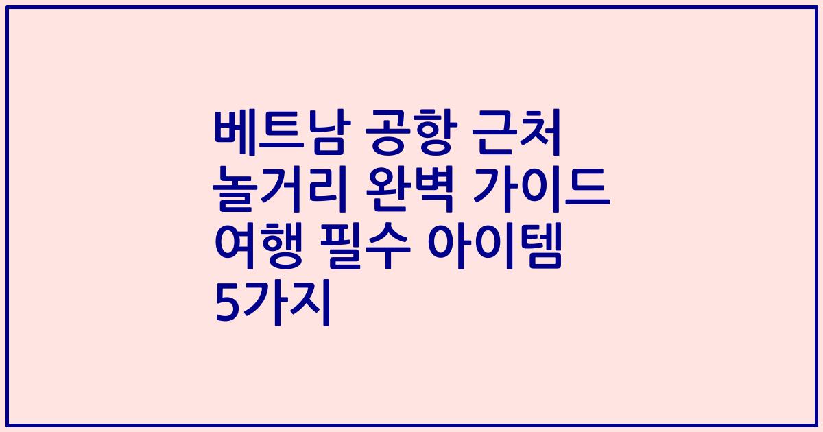 베트남 공항 근처 놀거리 완벽 가이드 여행 필수 아이템 5가지